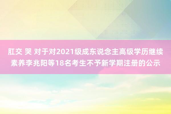 肛交 哭 对于对2021级成东说念主高级学历继续素养李兆阳等18名考生不予新学期注册的公示