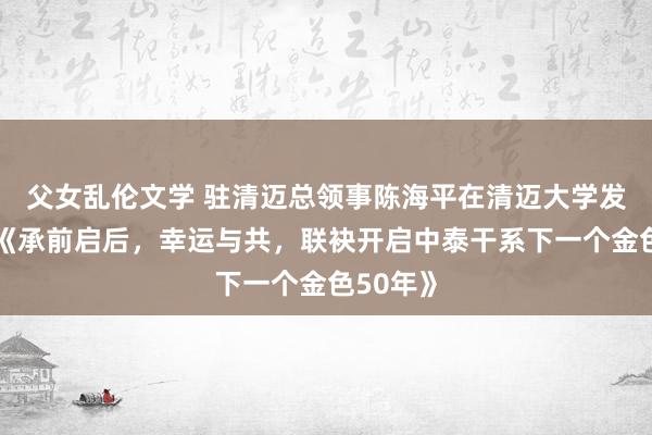 父女乱伦文学 驻清迈总领事陈海平在清迈大学发扮演讲《承前启后，幸运与共，联袂开启中泰干系下一个金色50年》