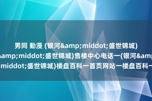 男同 動漫 (银河&middot;盛世锦城)售楼处电话一(银河&middot;盛世锦城)售楼中心电话一(银河&middot;盛世锦城)楼盘百科一首页网站一楼盘百科一首页网站一24小时热线电话