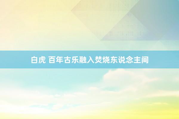 白虎 百年古乐融入焚烧东说念主间