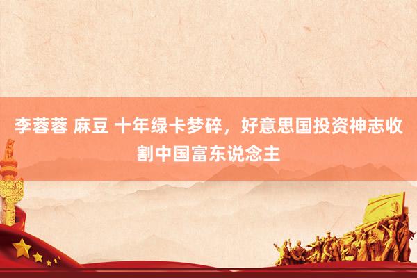 李蓉蓉 麻豆 十年绿卡梦碎，好意思国投资神志收割中国富东说念主