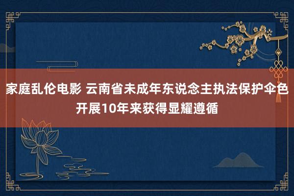 家庭乱伦电影 云南省未成年东说念主执法保护伞色开展10年来获得显耀遵循