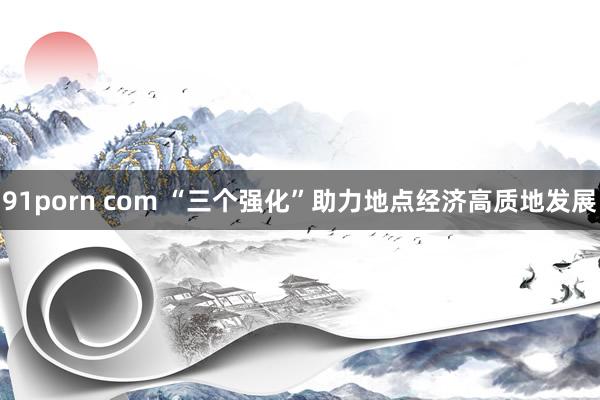 91porn com “三个强化”助力地点经济高质地发展