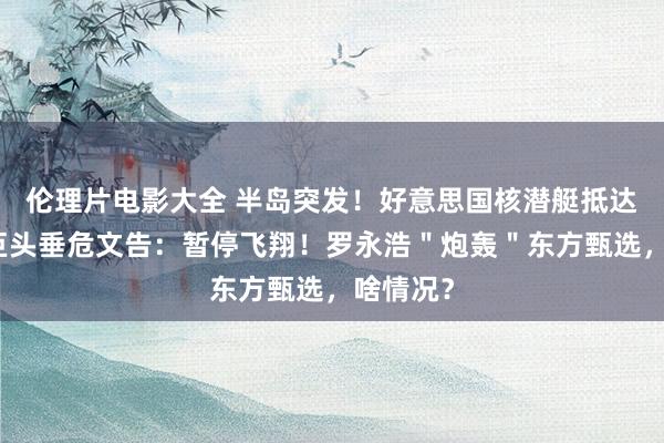 伦理片电影大全 半岛突发！好意思国核潜艇抵达釜山！巨头垂危文告：暂停飞翔！罗永浩＂炮轰＂东方甄选，啥情况？