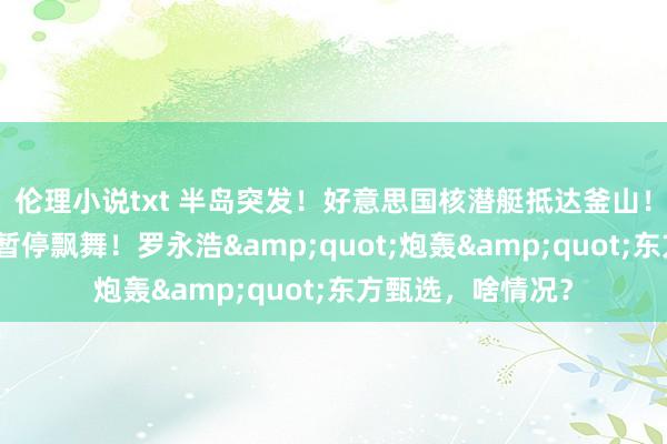 伦理小说txt 半岛突发！好意思国核潜艇抵达釜山！巨头焦虑告示：暂停飘舞！罗永浩&quot;炮轰&quot;东方甄选，啥情况？