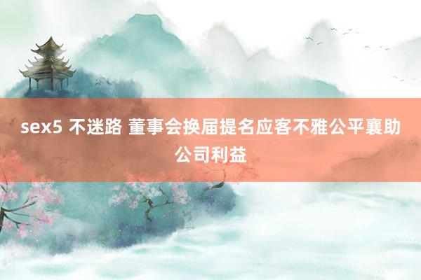 sex5 不迷路 董事会换届提名应客不雅公平襄助公司利益