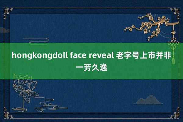 hongkongdoll face reveal 老字号上市并非一劳久逸