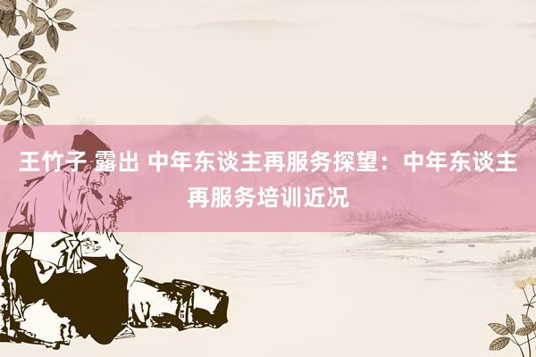 王竹子 露出 中年东谈主再服务探望：中年东谈主再服务培训近况