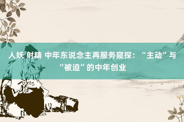 人妖 射精 中年东说念主再服务窥探：“主动”与“被迫”的中年创业