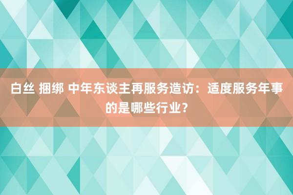 白丝 捆绑 中年东谈主再服务造访：适度服务年事的是哪些行业？