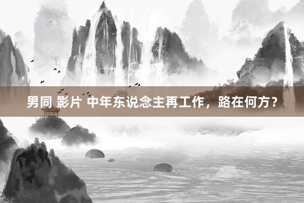 男同 影片 中年东说念主再工作，路在何方？
