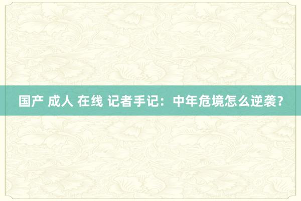 国产 成人 在线 记者手记：中年危境怎么逆袭？