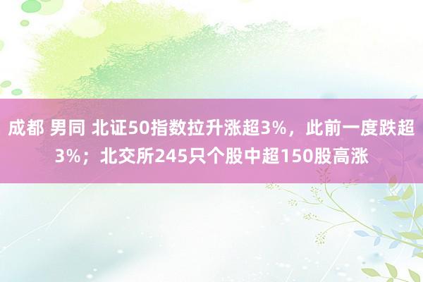 成都 男同 北证50指数拉升涨超3%，此前一度跌超3%；北交所245只个股中超150股高涨