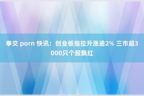 拳交 porn 快讯：创业板指拉升涨逾2% 三市超3000只个股飘红