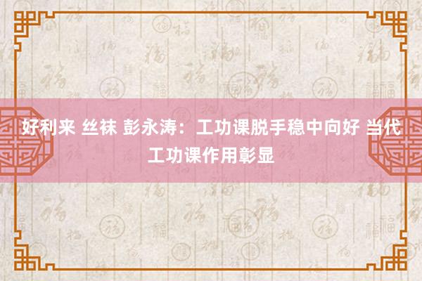 好利来 丝袜 彭永涛：工功课脱手稳中向好 当代工功课作用彰显