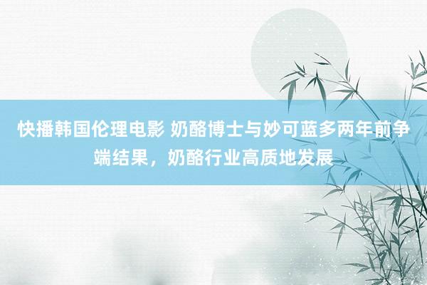 快播韩国伦理电影 奶酪博士与妙可蓝多两年前争端结果，奶酪行业高质地发展