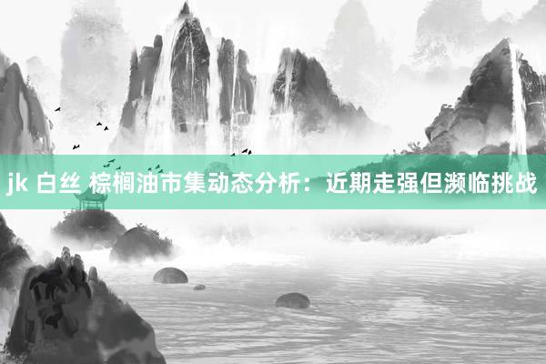 jk 白丝 棕榈油市集动态分析：近期走强但濒临挑战