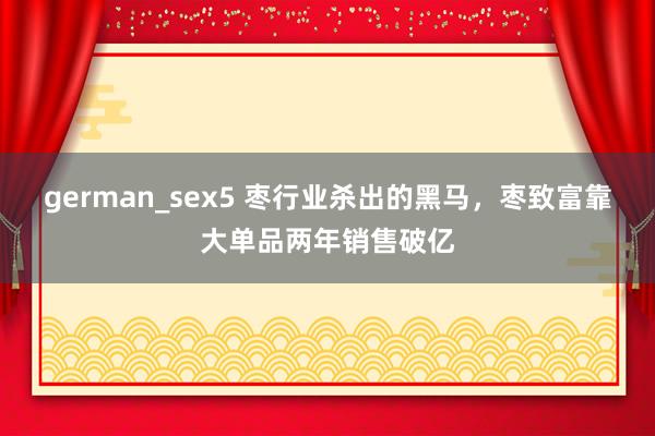 german_sex5 枣行业杀出的黑马，枣致富靠大单品两年销售破亿