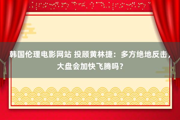 韩国伦理电影网站 投顾黄林捷：多方绝地反击，大盘会加快飞腾吗？