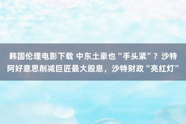 韩国伦理电影下载 中东土豪也“手头紧”？沙特阿好意思削减巨匠最大股息，沙特财政“亮红灯”