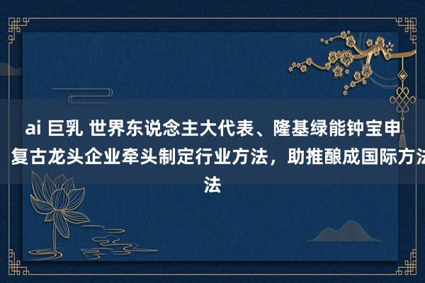 ai 巨乳 世界东说念主大代表、隆基绿能钟宝申：复古龙头企业牵头制定行业方法，助推酿成国际方法
