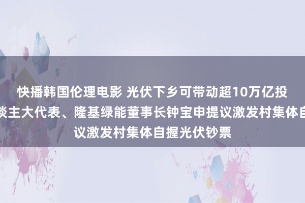 快播韩国伦理电影 光伏下乡可带动超10万亿投资，世界东谈主大代表、隆基绿能董事长钟宝申提议激发村集体自握光伏钞票