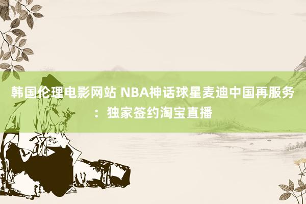 韩国伦理电影网站 NBA神话球星麦迪中国再服务：独家签约淘宝直播