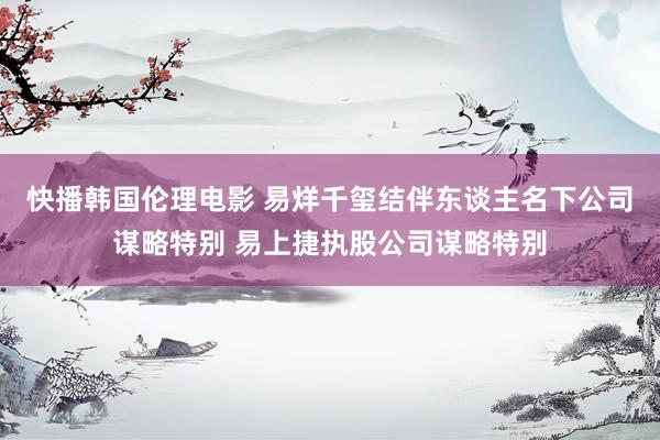 快播韩国伦理电影 易烊千玺结伴东谈主名下公司谋略特别 易上捷执股公司谋略特别