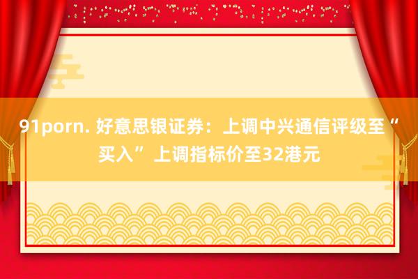 91porn. 好意思银证券：上调中兴通信评级至“买入” 上调指标价至32港元