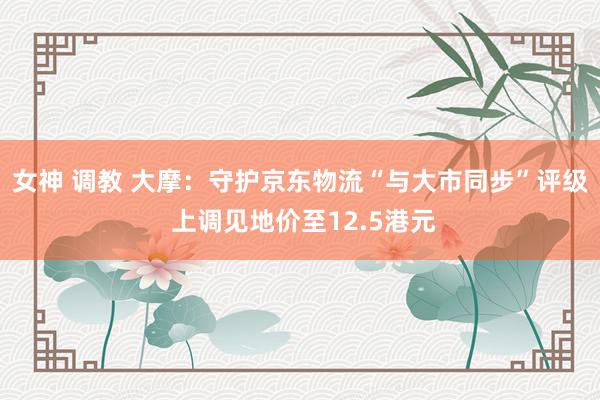 女神 调教 大摩：守护京东物流“与大市同步”评级 上调见地价至12.5港元