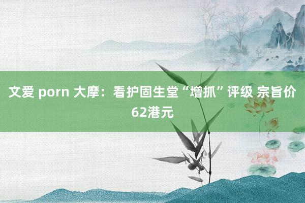 文爱 porn 大摩：看护固生堂“增抓”评级 宗旨价62港元