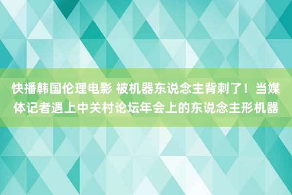 快播韩国伦理电影 被机器东说念主背刺了！当媒体记者遇上中关村论坛年会上的东说念主形机器